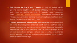  Entre os anos de 1926 e 1930, o México viu surgir do interior de um 
governo federal maçônico, anti-clerical elaicista, um dos momentos 
mais tristes da história do país. O episódio ficou conhecido 
como Guerra dos Cristeros ou Cristiada. Dados oficiais contam 90 mil 
vítimas dessa verdadeira batalha, mas informações extraoficiais falam 
de 200.000 mortos em 4 anos de conflitos. 
 Contra a sensibilidade da maioria do povo mexicano, os governantes – 
em nome de uma agenda anti-cristã e anti-clerical – partiram para o 
ataque promulgando leis e impondo sanções à liberdade de religião 
naquele país. Eles só não contavam com um bando de leigos e mais 
um bom punhado de clérigos – sempre eles, os santos, atrapalhando 
tudo! – que não abaixaram a cabeça para qualquer poder político, 
sem o respaldo moral e legal. 
 