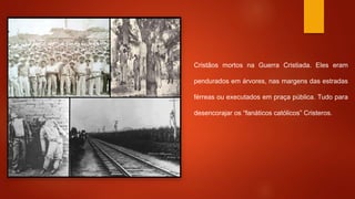 Cristãos mortos na Guerra Cristiada. Eles eram 
pendurados em árvores, nas margens das estradas 
férreas ou executados em praça pública. Tudo para 
desencorajar os “fanáticos católicos” Cristeros. 
 