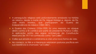  A perseguição religiosa está profundamente enraizada na história 
do México, desde a morte do Pe. Miguel Hidalgo e, depois, do Pe. 
José María Morelos, que participaram da Guerra da 
Independência do México (1820-1821). 
 A Guerra dos Cristeros (1926-1929) foi uma resposta ao ataque 
direto contra a fé católica por parte do presidente Plutarco Calles. 
A aplicação estrita das regras anticlericais da Constituição 
Mexicana de 1917 foi conhecida como “Lei Calles”. 
 Calles quis erradicar o catolicismo e criar uma nova forma de vida. 
 No começo, os fiéis e a hierarquia adotaram posturas pacíficas em 
sua resistência à chamada “Lei Calles”. 
 