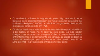  O movimento cristero foi organizado pela “Liga Nacional de la 
Defensa de la Libertad Religiosa” ou “Liga Nacional Defensora de 
la Libertad Religiosa” (LNDLR). A LNDLR foi um grupo de direitos civis 
e religiosos, estabelecido em 1925. 
 Os bispos mexicanos trabalharam incansavelmente para modificar 
a Lei Calles. O Papa Pio XI aprovou esta ação. Ao não poder 
chegar a um acordo com o regime Calles, e com o fim de evitar 
enfrentamentos e derramamento de sangue, os bispos pediram à 
Santa Sé autorização para suspender o culto católico em 31 de 
julho de 1926 – na véspera da entrada em vigor da lei 
 
