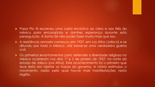  Papa Pio XI escreveu uma carta encíclica ao clero e aos fiéis do 
México para encorajá-los e dar-lhes esperança durante esta 
perseguição. A Santa Sé não podia fazer muito mais que isso. 
 A resistência armada começou em 1927, em Los Altos (Jalisco) e se 
difundiu por todo o México, até tornar-se uma verdadeira guerra 
civil. 
 Os primeiros levantamentos para defender a liberdade religiosa no 
México ocorreram nos dias 1º e 2 de janeiro de 1927, no norte do 
estado de Jalisco (Los Altos). Este acontecimento foi o primeiro que 
teve êxito em rejeitar as tropas do governo. A vitória estimulou o 
movimento, razão pela qual houve mais manifestações nesta 
região. 
 