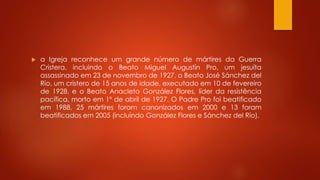  a Igreja reconhece um grande número de mártires da Guerra 
Cristera, incluindo o Beato Miguel Augustín Pro, um jesuíta 
assassinado em 23 de novembro de 1927, o Beato José Sánchez del 
Río, um cristero de 15 anos de idade, executado em 10 de fevereiro 
de 1928, e o Beato Anacleto González Flores, líder da resistência 
pacífica, morto em 1º de abril de 1927. O Padre Pro foi beatificado 
em 1988, 25 mártires foram canonizados em 2000 e 13 foram 
beatificados em 2005 (incluindo González Flores e Sánchez del Río). 
 
