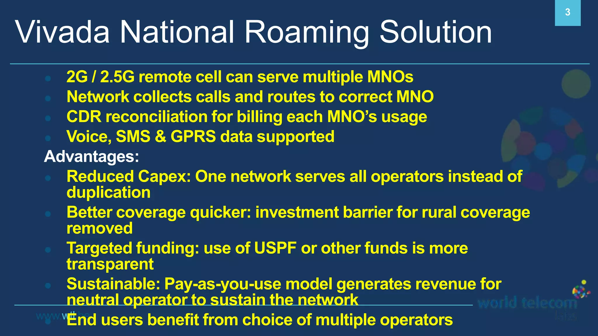 www.wtl.be
Vivada National Roaming Solution
3
● 2G / 2.5G remote cell can serve multiple MNOs
● Network collects calls and routes to correct MNO
● CDR reconciliation for billing each MNO’s usage
● Voice, SMS & GPRS data supported
Advantages:
● Reduced Capex: One network serves all operators instead of
duplication
● Better coverage quicker: investment barrier for rural coverage
removed
● Targeted funding: use of USPF or other funds is more
transparent
● Sustainable: Pay-as-you-use model generates revenue for
neutral operator to sustain the network
● End users benefit from choice of multiple operators
 