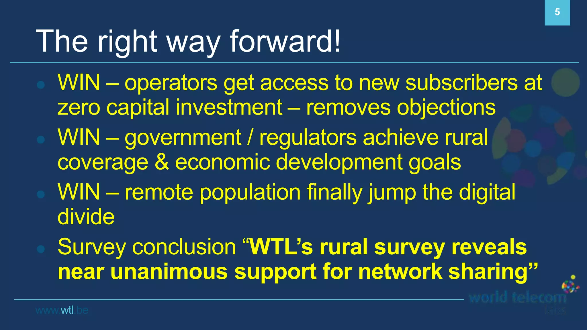 www.wtl.be
The right way forward!
● WIN – operators get access to new subscribers at
zero capital investment – removes objections
● WIN – government / regulators achieve rural
coverage & economic development goals
● WIN – remote population finally jump the digital
divide
● Survey conclusion “WTL’s rural survey reveals
near unanimous support for network sharing”
5
 