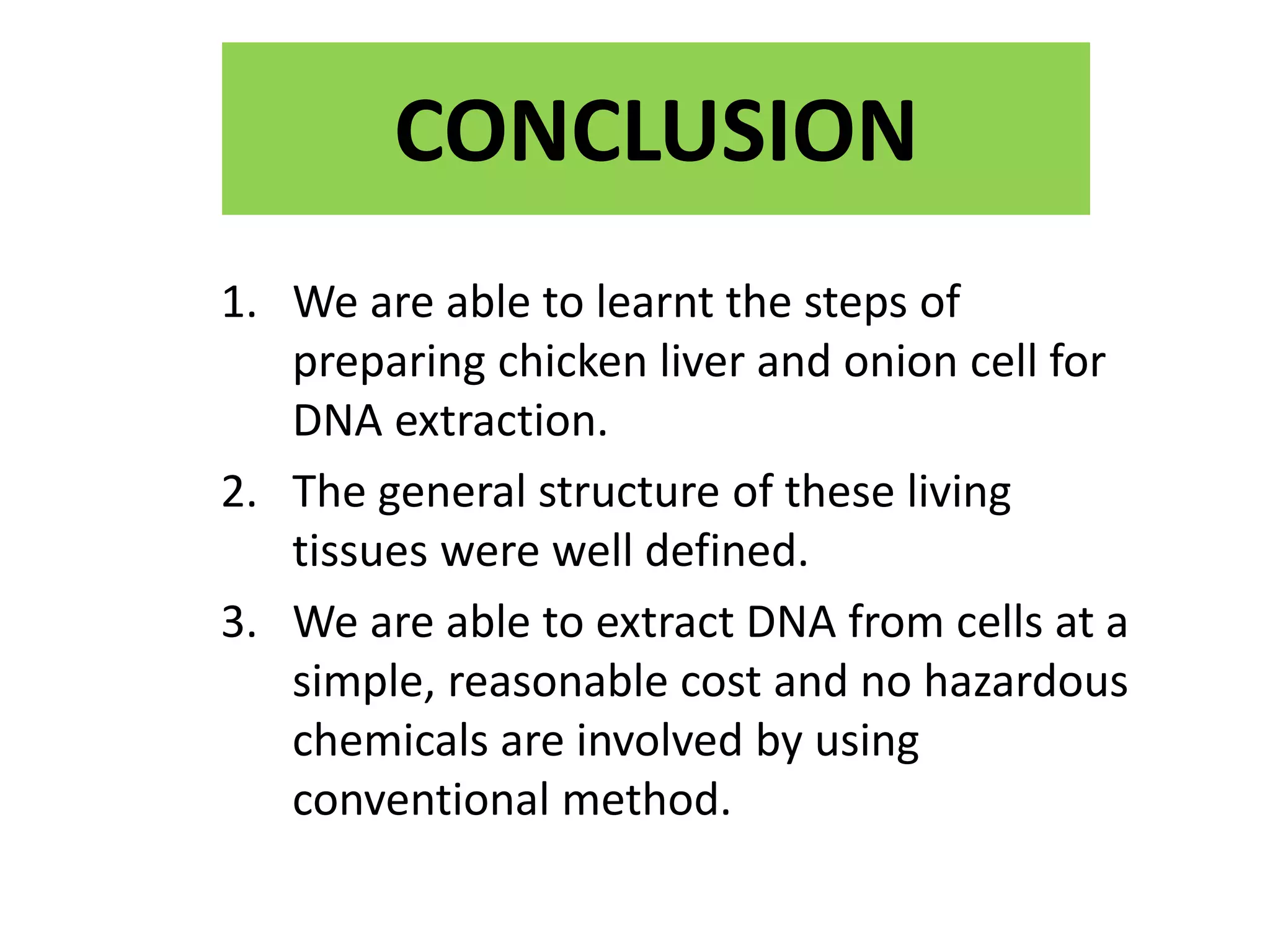 CONCLUSION
1. We are able to learnt the steps of
preparing chicken liver and onion cell for
DNA extraction.
2. The general structure of these living
tissues were well defined.
3. We are able to extract DNA from cells at a
simple, reasonable cost and no hazardous
chemicals are involved by using
conventional method.
 