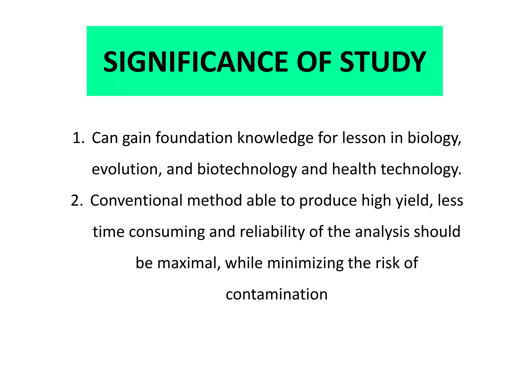 SIGNIFICANCE OF STUDY
1. Can gain foundation knowledge for lesson in biology,
evolution, and biotechnology and health technology.
2. Conventional method able to produce high yield, less
time consuming and reliability of the analysis should
be maximal, while minimizing the risk of
contamination
 