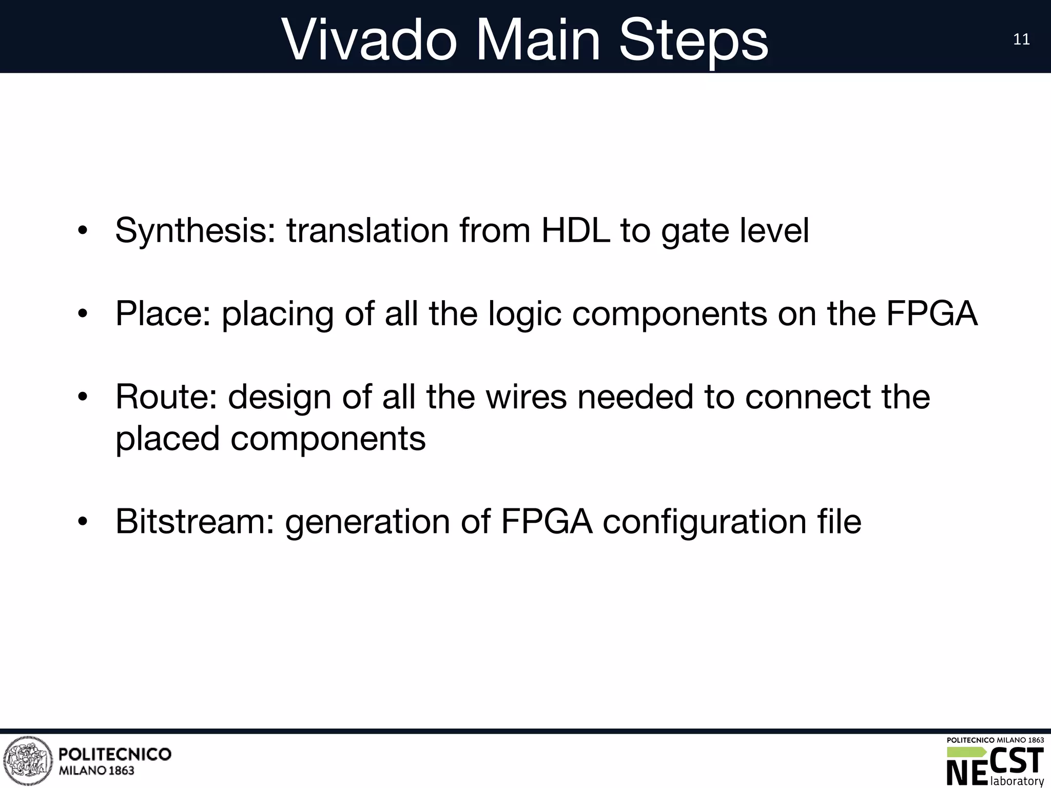 Vivado Main Steps
• Synthesis: translation from HDL to gate level
• Place: placing of all the logic components on the FPGA
• Route: design of all the wires needed to connect the
placed components
• Bitstream: generation of FPGA configuration file
 