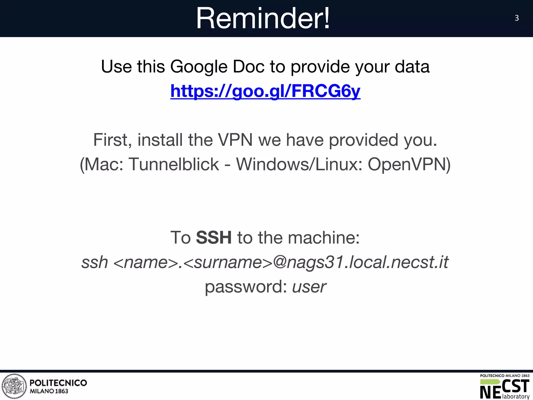 Reminder!
Use this Google Doc to provide your data
https://goo.gl/FRCG6y
First, install the VPN we have provided you.
(Mac: Tunnelblick - Windows/Linux: OpenVPN)
To SSH to the machine:
ssh <name>.<surname>@nags31.local.necst.it
password: user
 