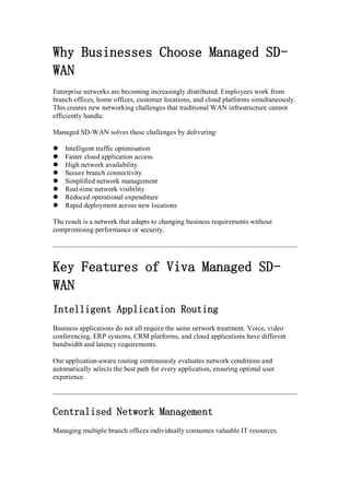 Why Businesses Choose Managed SD-
WAN
Enterprise networks are becoming increasingly distributed. Employees work from
branch offices, home offices, customer locations, and cloud platforms simultaneously.
This creates new networking challenges that traditional WAN infrastructure cannot
efficiently handle.
Managed SD-WAN solves these challenges by delivering:
 Intelligent traffic optimisation
 Faster cloud application access
 High network availability
 Secure branch connectivity
 Simplified network management
 Real-time network visibility
 Reduced operational expenditure
 Rapid deployment across new locations
The result is a network that adapts to changing business requirements without
compromising performance or security.
Key Features of Viva Managed SD-
WAN
Intelligent Application Routing
Business applications do not all require the same network treatment. Voice, video
conferencing, ERP systems, CRM platforms, and cloud applications have different
bandwidth and latency requirements.
Our application-aware routing continuously evaluates network conditions and
automatically selects the best path for every application, ensuring optimal user
experience.
Centralised Network Management
Managing multiple branch offices individually consumes valuable IT resources.
 