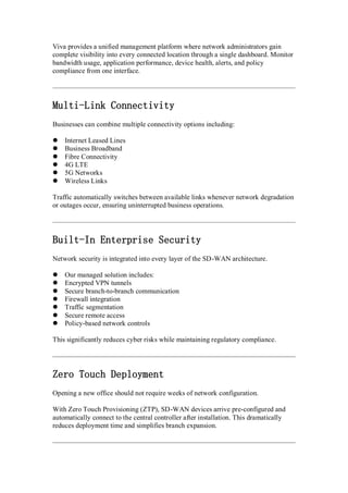 Viva provides a unified management platform where network administrators gain
complete visibility into every connected location through a single dashboard. Monitor
bandwidth usage, application performance, device health, alerts, and policy
compliance from one interface.
Multi-Link Connectivity
Businesses can combine multiple connectivity options including:
 Internet Leased Lines
 Business Broadband
 Fibre Connectivity
 4G LTE
 5G Networks
 Wireless Links
Traffic automatically switches between available links whenever network degradation
or outages occur, ensuring uninterrupted business operations.
Built-In Enterprise Security
Network security is integrated into every layer of the SD-WAN architecture.
 Our managed solution includes:
 Encrypted VPN tunnels
 Secure branch-to-branch communication
 Firewall integration
 Traffic segmentation
 Secure remote access
 Policy-based network controls
This significantly reduces cyber risks while maintaining regulatory compliance.
Zero Touch Deployment
Opening a new office should not require weeks of network configuration.
With Zero Touch Provisioning (ZTP), SD-WAN devices arrive pre-configured and
automatically connect to the central controller after installation. This dramatically
reduces deployment time and simplifies branch expansion.
 