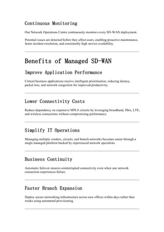 Continuous Monitoring
Our Network Operations Centre continuously monitors every SD-WAN deployment.
Potential issues are detected before they affect users, enabling proactive maintenance,
faster incident resolution, and consistently high service availability.
Benefits of Managed SD-WAN
Improve Application Performance
Critical business applications receive intelligent prioritisation, reducing latency,
packet loss, and network congestion for improved productivity.
Lower Connectivity Costs
Reduce dependency on expensive MPLS circuits by leveraging broadband, fibre, LTE,
and wireless connections without compromising performance.
Simplify IT Operations
Managing multiple vendors, circuits, and branch networks becomes easier through a
single managed platform backed by experienced network specialists.
Business Continuity
Automatic failover ensures uninterrupted connectivity even when one network
connection experiences failure.
Faster Branch Expansion
Deploy secure networking infrastructure across new offices within days rather than
weeks using automated provisioning.
 