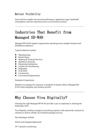 Better Visibility
Gain real-time insights into network performance, application usage, bandwidth
consumption, and user experience across every business location.
Industries That Benefit from
Managed SD-WAN
Managed SD-WAN supports organisations operating across multiple locations and
distributed workforces.
Typical industries include:
 Manufacturing
 Retail Chains
 Banking & Financial Services
 Healthcare Networks
 Educational Institutions
 Logistics & Warehousing
 Hospitality
 IT & ITES
 Construction
 Government Organisations
Enterprise Corporations
Whether you manage five locations or hundreds of branch offices, Managed SD-
WAN scales alongside your business growth.
Why Choose Viva Digitally?
Choosing the right Managed SD-WAN provider is just as important as selecting the
technology itself.
Viva Digitally combines enterprise networking expertise with nationwide connectivity
solutions to deliver reliable, SLA-backed managed services.
Our advantages include:
End-to-end managed deployment
24×7 proactive monitoring
 