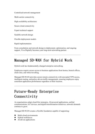 Centralised network management
Multi-carrier connectivity
High availability architecture
Secure cloud connectivity
Expert technical support
Scalable network design
Flexible deployment models
Rapid implementation
From consultation and network design to deployment, optimisation, and ongoing
support, Viva Digitally becomes your long-term networking partner.
Managed SD-WAN for Hybrid Work
Hybrid work has fundamentally changed enterprise networking.
Employees require secure access to business applications from homes, branch offices,
client sites, and while travelling.
Managed SD-WAN provides secure remote connectivity with encrypted VPN access,
intelligent routing, and policy-driven traffic management, ensuring employees enjoy
consistent application performance regardless of their location.
Future-Ready Enterprise
Connectivity
As organisations adopt cloud-first strategies, AI-powered applications, unified
communications, IoT devices, and digital transformation initiatives, network demands
continue to grow.
Managed SD-WAN creates a flexible foundation capable of supporting:
 Multi-cloud environments
 Hybrid workforces
 AI-driven applications
 
