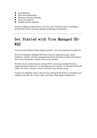  SaaS platforms
 Real-time collaboration
 Business continuity planning
 Future 5G adoption
 Scalable branch expansion
Instead of replacing infrastructure every few years, businesses gain an intelligent
network that evolves alongside changing technology requirements.
Get Started with Viva Managed SD-
WAN
Your network should accelerate business growth—not create operational complexity.
With Viva Digitally's Managed SD-WAN services, organisations gain secure,
intelligent, scalable, and fully managed connectivity that delivers better performance,
lower costs, and greater visibility across every location.
Whether you are modernising an existing WAN, connecting multiple branches,
supporting hybrid employees, or expanding into new regions, our Managed SD-WAN
experts are ready to design a solution tailored to your business needs.
Contact Viva Digitally today to discover how Managed SD-WAN can transform your
enterprise network into a secure, agile, and future-ready digital infrastructure.
 