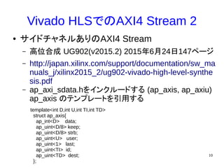 10
Vivado HLSでのAXI4 Stream 2
● サイドチャネルありのAXI4 Stream
– 高位合成 UG902(v2015.2) 2015年6月24日147ページ
– http://japan.xilinx.com/support/documentation/sw_ma
nuals_j/xilinx2015_2/ug902-vivado-high-level-synthe
sis.pdf
– ap_axi_sdata.hをインクルードする (ap_axis, ap_axiu)
ap_axis のテンプレートを引用する
template<int D,int U,int TI,int TD>
struct ap_axis{
ap_int<D> data;
ap_uint<D/8> keep;
ap_uint<D/8> strb;
ap_uint<U> user;
ap_uint<1> last;
ap_uint<TI> id;
ap_uint<TD> dest;
};
 
