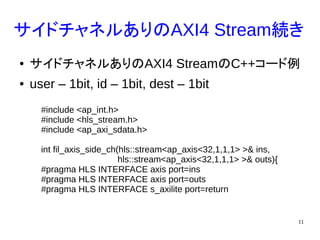 11
サイドチャネルありのAXI4 Stream続き
● サイドチャネルありのAXI4 StreamのC++コード例
● user – 1bit, id – 1bit, dest – 1bit
#include <ap_int.h>
#include <hls_stream.h>
#include <ap_axi_sdata.h>
int fil_axis_side_ch(hls::stream<ap_axis<32,1,1,1> >& ins,
hls::stream<ap_axis<32,1,1,1> >& outs){
#pragma HLS INTERFACE axis port=ins
#pragma HLS INTERFACE axis port=outs
#pragma HLS INTERFACE s_axilite port=return
 