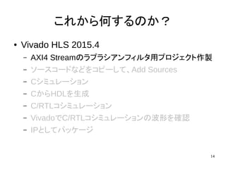 14
これから何するのか？
● Vivado HLS 2015.4
– AXI4 Streamのラプラシアンフィルタ用プロジェクト作製
– ソースコードなどをコピーして、Add Sources
– Cシミュレーション
– CからHDLを生成
– C/RTLコシミュレーション
– VivadoでC/RTLコシミュレーションの波形を確認
– IPとしてパッケージ
 
