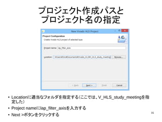 16
プロジェクト作成パスと
プロジェクト名の指定
● Locationに適当なフォルダを指定する（ここでは、V_HLS_study_meetingを指
定した）
● Project nameにlap_filter_axisを入力する
● Next >ボタンをクリックする
 