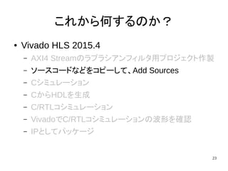 23
これから何するのか？
● Vivado HLS 2015.4
– AXI4 Streamのラプラシアンフィルタ用プロジェクト作製
– ソースコードなどをコピーして、Add Sources
– Cシミュレーション
– CからHDLを生成
– C/RTLコシミュレーション
– VivadoでC/RTLコシミュレーションの波形を確認
– IPとしてパッケージ
 