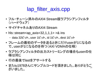 25
lap_filter_axis.cpp
● フル・チューン済みのAXI4 Stream版ラプラシアンフィルタ
（ハードウェア）
● サイドチャネルありのAXI4 Stream
● hls::stream<ap_axis<32,1,1,1> >& ins
– data 32ビット、user 1ビット、id 1ビット、dest 1ビット
● フレームの最初のデータを送るときにだけuserが1になるの
で、userが1になるのを待つ（AXI VDMAの仕様）
● ラプラシアンフィルタの出力ストリーミングの場合もuserの仕
様は同じ
● 行の最後でlastをアサートする
● またtu1978さんにサンプルコードを頂きました。ありがとうご
ざいました。
 