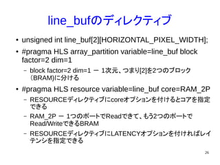 26
line_bufのディレクティブ
● unsigned int line_buf[2][HORIZONTAL_PIXEL_WIDTH];
● #pragma HLS array_partition variable=line_buf block
factor=2 dim=1
– block factor=2 dim=1 － 1次元、つまり[2]を2つのブロック
（BRAM)に分ける
● #pragma HLS resource variable=line_buf core=RAM_2P
– RESOURCEディレクティブにcoreオプションを付けるとコアを指定
できる
– RAM_2P － 1つのポートでReadできて、もう2つのポートで
Read/WriteできるBRAM
– RESOURCEディレクティブにLATENCYオプションを付ければレイ
テンシを指定できる
 