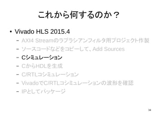 34
これから何するのか？
● Vivado HLS 2015.4
– AXI4 Streamのラプラシアンフィルタ用プロジェクト作製
– ソースコードなどをコピーして、Add Sources
– Cシミュレーション
– CからHDLを生成
– C/RTLコシミュレーション
– VivadoでC/RTLコシミュレーションの波形を確認
– IPとしてパッケージ
 