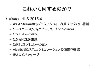 4
これから何するのか？
● Vivado HLS 2015.4
– AXI4 Streamのラプラシアンフィルタ用プロジェクト作製
– ソースコードなどをコピーして、Add Sources
– Cシミュレーション
– CからHDLを生成
– C/RTLコシミュレーション
– VivadoでC/RTLコシミュレーションの波形を確認
– IPとしてパッケージ
 