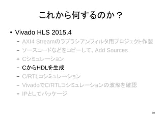 40
これから何するのか？
● Vivado HLS 2015.4
– AXI4 Streamのラプラシアンフィルタ用プロジェクト作製
– ソースコードなどをコピーして、Add Sources
– Cシミュレーション
– CからHDLを生成
– C/RTLコシミュレーション
– VivadoでC/RTLコシミュレーションの波形を確認
– IPとしてパッケージ
 