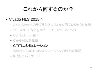 49
これから何するのか？
● Vivado HLS 2015.4
– AXI4 Streamのラプラシアンフィルタ用プロジェクト作製
– ソースコードなどをコピーして、Add Sources
– Cシミュレーション
– CからHDLを生成
– C/RTLコシミュレーション
– VivadoでC/RTLコシミュレーションの波形を確認
– IPとしてパッケージ
 