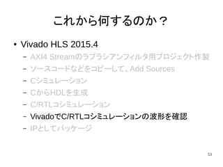 53
これから何するのか？
● Vivado HLS 2015.4
– AXI4 Streamのラプラシアンフィルタ用プロジェクト作製
– ソースコードなどをコピーして、Add Sources
– Cシミュレーション
– CからHDLを生成
– C/RTLコシミュレーション
– VivadoでC/RTLコシミュレーションの波形を確認
– IPとしてパッケージ
 