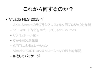 61
これから何するのか？
● Vivado HLS 2015.4
– AXI4 Streamのラプラシアンフィルタ用プロジェクト作製
– ソースコードなどをコピーして、Add Sources
– Cシミュレーション
– CからHDLを生成
– C/RTLコシミュレーション
– VivadoでC/RTLコシミュレーションの波形を確認
– IPとしてパッケージ
 