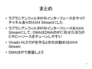 71
まとめ
● ラプラシアンフィルタIPのインターフェースをサイド
チャネルありのAXI4 Streamにした
● ラプラシアンフィルタIPのインターフェースをAXI4
Streamにして、DMAはDMAのIPに任せたほうが
CやC++ソースをチューンしやすい
● Vivado HLSでIPを作るときのお勧めはAXI4
Stream
● DMAはIPで実装しよう
 