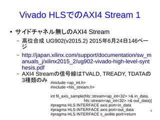 9
Vivado HLSでのAXI4 Stream 1
● サイドチャネル無しのAXI4 Stream
– 高位合成 UG902(v2015.2) 2015年6月24日146ペー
ジ
– http://japan.xilinx.com/support/documentation/sw_m
anuals_j/xilinx2015_2/ug902-vivado-high-level-synt
hesis.pdf
– AXI4 Streamの信号線はTVALD, TREADY, TDATAの
3種類のみ #include <ap_int.h>
#include <hls_stream.h>
int fil_axis_sample(hls::stream<ap_int<32> >& in_data,
hls::stream<ap_int<32> >& out_data){
#pragma HLS INTERFACE axis port=in_data
#pragma HLS INTERFACE axis port=out_data
#pragma HLS INTERFACE s_axilite port=return
 