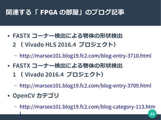 13
関連する「 FPGA の部屋」のブログ記事
● FASTX コーナー検出による物体の形状検出
2 （ Vivado HLS 2016.4 プロジェクト）
– http://marsee101.blog19.fc2.com/blog-entry-3710.html
● FASTX コーナー検出による物体の形状検出
1 （ Vivado 2016.4 プロジェクト）
– http://marsee101.blog19.fc2.com/blog-entry-3709.html
● OpenCV カテゴリ
– http://marsee101.blog19.fc2.com/blog-category-113.htm
l
 