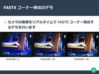 14
FASTX コーナー検出のデモ
● カメラの画像をリアルタイムで FASTX コーナー検出す
るデモを行います
threshold = 5 threshold = 10 threshold = 20
 