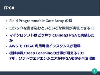 3
FPGA
● Field Programmable Gate Array の略
● ロジックを書き込むといろいろな機能が実現できる IC
● マイクロソフトはどうやってBingをFPGAで実装した
か
● AWS で FPGA 利用可能インスタンスが登場
● 機械学習/Deep Learningの仕事が増える201
7年、ソフトウェアエンジニアがFPGAを学ぶべき理由
 