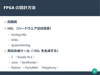 4
FPGA の設計方法
● 回路図
● HDL （ハードウェア記述言語）
– Verilog HDL
– VHDL
– SystemVerilog
● 高位合成ツール（ HDL を生成する）
– C （ Vivado HLS ）
– Java （ Synthesijer ）
– Python （ PyCoRAM 、 Polyphony ）
 