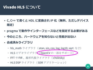 6
Vivado HLS について
● C, C++ で書くと HDL に変換され IP 化（無料、ただしデバイス
限定）
● pragma で動作やインターフェースなどを指定する必要がある
● 今のところ、ハードウェアを知らないと性能が出ない
● 合成済みライブラリ
– hls_math ライブラリ（ atan, sin, cos, log, log10, sqrt など）
– HLS ビデオライブラリ（ OpenCV の一部をサポート）
– FFT や FIR 、線形代数ライブラリ（ cholesky)
– HLS DSP ライブラリ（ SDR アプリケーション）
 