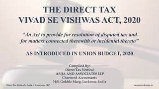 Compiled By;
Direct Tax Vertical
ASIJA AND ASSOCIATES LLP
Chartered Accountants
34/5, Gokhle Marg, Lucknow, India
THE DIRECT TAX
VIVAD SE VISHWAS ACT, 2020
“An Act to provide for resolution of disputed tax and
for matters connected therewith or incidental thereto”
AS INTRODUCED IN UNION BUDGET, 2020
Direct Tax Vertical – Asija & Associates LLP incometax@asija.in
 