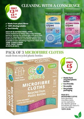 3
✔ Made from plant fibres
✔ 100% Biodegradable
✔ Eco-friendly
PACK OF 3
MICROFIBRE CLOTHS
Extra absorbent
microfibre cloths,
can be used wet or
dry. Ideal for general
household use. Pack of 3.
Size L30 x W30cm.
12578 £5/€6
✔ Made from
recycled plastic
bottles
✔ Eco-friendly
✔ Re-usable
✔ Recyclable
packaging
ONLY
£3.50
€4.20
EACH
PACK OF 50 ANTIBACTERIAL WIPES
These Antibacterial Wipes effectively removes
bacteria, leaving the surface safe and germ free.
Great for cleaning kitchen surface, waste bins,
bathrooms etc. Cleans and shines. Kind to skin.
Available in two refreshing fragrances. Pack of 50.
12580 CLEAN & FRESH
12579 SWEET THINGS
£3.50/€4.20 EACH
PACK OF 3 MICROFIBRE CLOTHS
made from recycled plastic bottles
ONLY
£5
€6
CLEANING WITH A CONSCIENCE
 