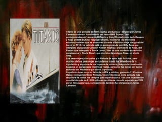 Titanic es una película de 1997 escrita, producida y dirigida por James Cameron sobre el hundimiento del barco RMS Titanic. Está protagonizada por Leonardo DiCaprio y Kate Winslet como Jack Dawson y Rose DeWitt Bukater respectivamente, miembros de diferentes estratos sociales que se enamoran durante el fatídico viaje inaugural del barco en 1912. La película está co-protagonizada por Billy Zane que interpreta el papel de Caledon Nathan Hockley, prometido de Rose, Bill Paxton que interpreta a Brock Lovett, líder de una moderna expedición cazatesoros y Gloria Stuart, que da vida a la anciana Rose, en el año 1995. Los personajes principales y la historia de amor son ficticios, pero muchos de los personajes secundarios (como los miembros de la tripulación y algunos de los viajeros de primera y segunda clase) están basados en personajes históricos reales, así como las tomas del barco en fondo del Atlántico que abren la película. La película tuvo un gran éxito de crítica y público, ganando 11 Premios Óscar, incluyendo Mejor Película, y convirtiéndose en la película más taquillera de todos los tiempos para aquella época, con una recaudación mundial de más de $1,800 millones de dólares, siendo superada en 2010 por el film Avatar que, curiosamente, también fue dirigida por James Cameron 