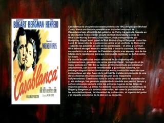 Casablanca es una película estadounidense de 1942 dirigida por Michael Curtiz. Narra una historia romántica en la ciudad marroquí de Casablanca bajo el control del gobierno de Vichy. La película, basada en la obra teatral Todos vienen al Café de Rick (Everybody Comes to Rick's) de Murray Burnett y Joan Alison, está protagonizada por Humphrey Bogart en el papel de Rick Blaine e Ingrid Bergman como Ilsa Lund. El desarrollo de la película se centra en el conflicto de Rick entre —usando las palabras de uno de los personajes— el amor y la virtud: Rick deberá escoger entre su amada Ilsa o hacer lo correcto. Su dilema es ayudarla o no a escapar de Casablanca junto a su esposo, uno de los líderes de la resistencia, para que éste pueda continuar su lucha contra los nazis. Es una de las películas mejor valoradas de la cinematografía norteamericana, ganadora de varios premios Óscar , incluyendo el de mejor película en 1943 En su tiempo el filme tenía todo para destacar ampliamente, con actores renombrados y guionistas notables, sin embargo ninguno de los involucrados en su producción esperaba que éste pudiese ser algo fuera de lo normal. [ Se trataba simplemente de una de las docenas de producciones anuales de la maquinaria hollywoodense. Casablanca tuvo un inicio sólido pero no espectacular y, sin embargo, fue ganando popularidad a medida que pasó el tiempo y se fue colocando siempre entre los primeros lugares de las listas de mejores películas. La crítica ha alabado las actuaciones carismáticas de Bogart y Bergman y la química entre ellos, así como la profundidad de las caracterizaciones,  la intensidad de la dirección,  el ingenio del guión y el impacto emocional de la obra en su conjunto. 