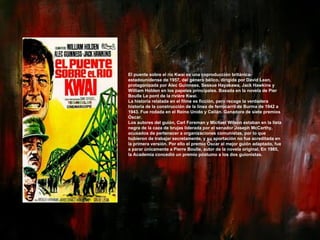 El puente sobre el río Kwai es una coproducción británica-estadounidense de 1957, del género bélico, dirigida por David Lean, protagonizada por Alec Guinness, Sessue Hayakawa, Jack Hawkins y William Holden en los papeles principales. Basada en la novela de Pier Boulle Le pont de la rivière Kwai. La historia relatada en el filme es ficción, pero recoge la verdadera historia de la construcción de la línea de ferrocarril de Burma de 1942 a 1943. Fue rodada en el Reino Unido y Ceilán. Ganadora de siete premios Óscar. Los autores del guión, Carl Foreman y Michael Wilson estaban en la lista negra de la caza de brujas liderada por el senador Joseph McCarthy, acusados de pertenecer a organizaciones comunistas, por lo que hubieron de trabajar secretamente, y su aportación no fue acreditada en la primera versión. Por ello el premio Óscar al mejor guión adaptado, fue a parar únicamente a Pierre Boulle, autor de la novela original. En 1985, la Academia concedió un premio póstumo a los dos guionistas. 