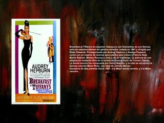 Breakfast at Tiffany's en español: Desayuno con Diamantes es una famosa película estadounidense del género comedia, rodada en 1961 y dirigida por Blake Edwards. Protagonizada por Audrey Hepburn y George Peppard, contó con un reparto de actores secundarios que incluía a Patricia Neal, Martin Balsam, Mickey Rooney y José Luis de Vilallonga. La película es una adaptación bastante libre de la novela del mismo título de Truman Capote. La banda sonora fue compuesta por Henry Mancini, y en ella se encuentra la famosa canción Moon River, con letra de Johnny Mercer. Ganadora de dos premios Oscar 1961: a la Mejor banda sonora, y a la Mejor canción. 