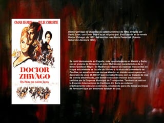 Doctor Zhivago es una película estadounidense de 1965, dirigida por David Lean. con Omar Sharif en el rol principal. Está basada en la novela Doctor Zhivago, de 1957, del escritor ruso Boris Pasternak (Premio Nobel de Literatura 1958). Se rodó básicamente en España, más concretamente en Madrid y Soria, con el sistema de filmación en color Metrocolor, característico de la Metro-Goldwyn-Mayer. En Madrid se rodaron las escenas moscovitas en lo que actualmente es la calle de Silvano a la altura del cementerio de Canillas, en aquel entonces campo abierto, en donde construyeron un decorado de unos 20.000 m² que recreaba Moscú, con su trazado de vías de tranvía electrificado, por donde circulaban incluso dos tranvías cedidos por la Empresa Municipal de Transportes. También se rodó en la Estación Internacional de Canfranc. En Soria se rodaron prácticamente todos los exteriores, empleando para ello todas las líneas de ferrocarril que por entonces estaban en uso.  : 