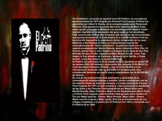 The Godfather, conocida en español como El Padrino, es una película estadounidense de 1972 dirigida por Francis Ford Coppola. El filme fue producido por Albert S. Ruddy, de la compañía productora Paramount Pictures. Está basada en la novela del mismo nombre de Mario Puzo, quien ayudó a Coppola a adaptarlo a la pantalla grande; Robert Towne también intervino en la realización del guión pero no fue acreditado. Esta narra la vida de Don Vito Corleone, jefe de una de las cinco familias que ejercen el mando de la Cosa Nostra en la ciudad de Nueva York en los años 40, representa la experiencia de los inmigrantes (en su caso italianos) a los Estados Unidos y al mismo tiempo expone las contradicciones del "sueño americano". La película contó con un reparto encabezado por Marlon Brando, quien interpreta a Don Vito; Al Pacino, James Caan y John Cazale en el papel de los hijos de Don Vito: Michael, Sonny y Fredo, respectivamente; Robert Duvall,  como Tom Hagen, el hijo adoptivo de Corleone y abogado de la familia; y Diane Keaton, como Kay Adams, la novia de Michael. El Padrino fue estrenada el 15 de marzo de 1972, ganando en primer fin de semana $302,393 dólares y terminando por recaudar $134,966,411 a nivel doméstico (Estados Unidos) y más de $110,100,000 a nivel internacional, sumando más de $245,066,411 en ganancias, muy considerable teniendo en cuenta que su presupuesto fue de $6,000,000 de dólares. Es una de las producciones más aclamadas y apreciadas de la cinematografía estadounidense y mundial, siendo considerada uno de los mejores filmes de todos los tiempos y la mejor película de Francis Ford Coppola.   En 1973 se hizo acreedora a tres premios de la Academia de las Artes y las Ciencias Cinematográficas por Mejor Actor para Marlon Brando, Mejor Película y Mejor Guión Adaptado para Mario Puzo y Francis Ford Coppola; anteriormente había ganado cinco Globos de Oro por Mejor película - Drama, Mejor director, Mejor actor - Drama, Mejor canción original y Mejor guión. Esta fue la primera parte de una trilogía completada a la postre por El Padrino II en 1974 y concluida con El Padrino III en 1990. 