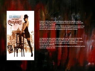 Cabaret (1972) es una película estadounidense del género musical, dirigida por Bob Fosse y protagonizada, entre otros, por Liza Minnelli, Michael York y Joel Grey. Está basada en la novela Adiós a Berlín de Christopher Isherwood y fue ganadora de numerosos premios cinematográficos y preservada en el archivo de la Biblioteca del Congreso de los Estados Unidos La historia de amor entre la bailarina del local nocturno Kit Kat Club Sally Bowles (Liza Minnelli) y Bryan Roberts (Michael York), un estudiante de doctorado de la Universidad de Cambridge tiene, como marco de fondo, el auge de los nazis y de su partido político representativo (NSDAP). La película es una crítica a la sociedad de la época con bastantes guiños hacia los tópicos de esta. 