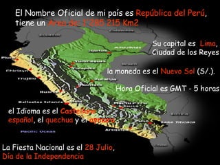 El Nombre Oficial de mi país es  República del   Perú , tiene un  Area de: 1'285 215 Km2 Su capital es   Lima , Ciudad de los Reyes la moneda es el  Nuevo Sol  (S/.). Hora Oficial es GMT - 5 horas  el Idioma es el  Castellano  o  español , el  quechua  y el  aymara La Fiesta Nacional es el  28 Julio ,  Día de la Independencia  