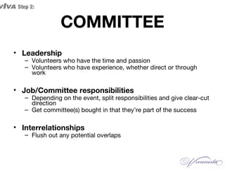 COMMITTEE
• Leadership
– Volunteers who have the time and passion
– Volunteers who have experience, whether direct or through
work
• Job/Committee responsibilities
– Depending on the event, split responsibilities and give clear-cut
direction
– Get committee(s) bought in that they’re part of the success
• Interrelationships
– Flush out any potential overlaps
VIVA Step 2:
 