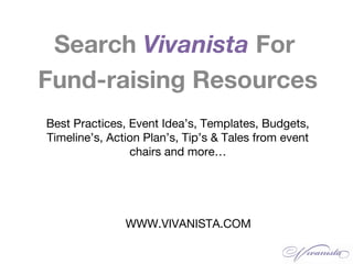 WWW.VIVANISTA.COM
Search Vivanista For
Fund-raising Resources
Best Practices, Event Idea’s, Templates, Budgets,
Timeline’s, Action Plan’s, Tip’s & Tales from event
chairs and more…
 